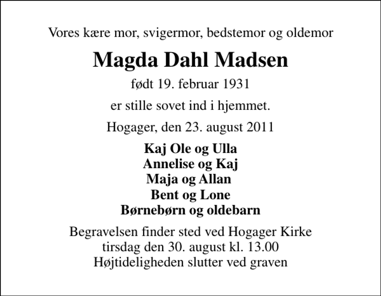 <p>Vores kære mor, svigermor, bedstemor og oldemor<br />Magda Dahl Madsen<br />født 19. februar 1931<br />er stille sovet ind i hjemmet.<br />Hogager, den 23. august 2011<br />Kaj Ole og Ulla Annelise og Kaj Maja og Allan Bent og Lone Børnebørn og oldebarn<br />Begravelsen finder sted ved Hogager Kirke tirsdag den 30. august kl. 13.00 Højtideligheden slutter ved graven</p>