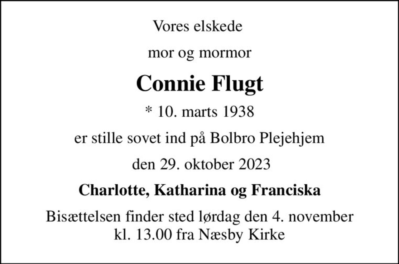 Vores elskede 
mor og mormor
Connie Flugt
* 10. marts 1938
er stille sovet ind på Bolbro Plejehjem
 den 29. oktober 2023
Charlotte, Katharina og Franciska
Bisættelsen finder sted lørdag den 4. november kl. 13.00 fra Næsby Kirke