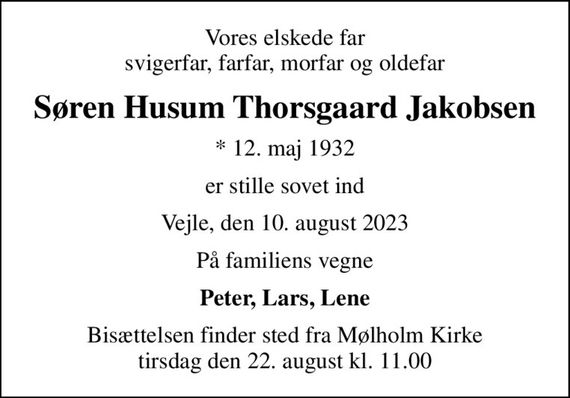 Vores elskede far svigerfar, farfar, morfar og oldefar
Søren Husum Thorsgaard Jakobsen
* 12. maj 1932
er stille sovet ind
Vejle, den 10. august 2023
På familiens vegne
Peter, Lars, Lene
Bisættelsen finder sted fra Mølholm Kirke  tirsdag den 22. august kl. 11.00