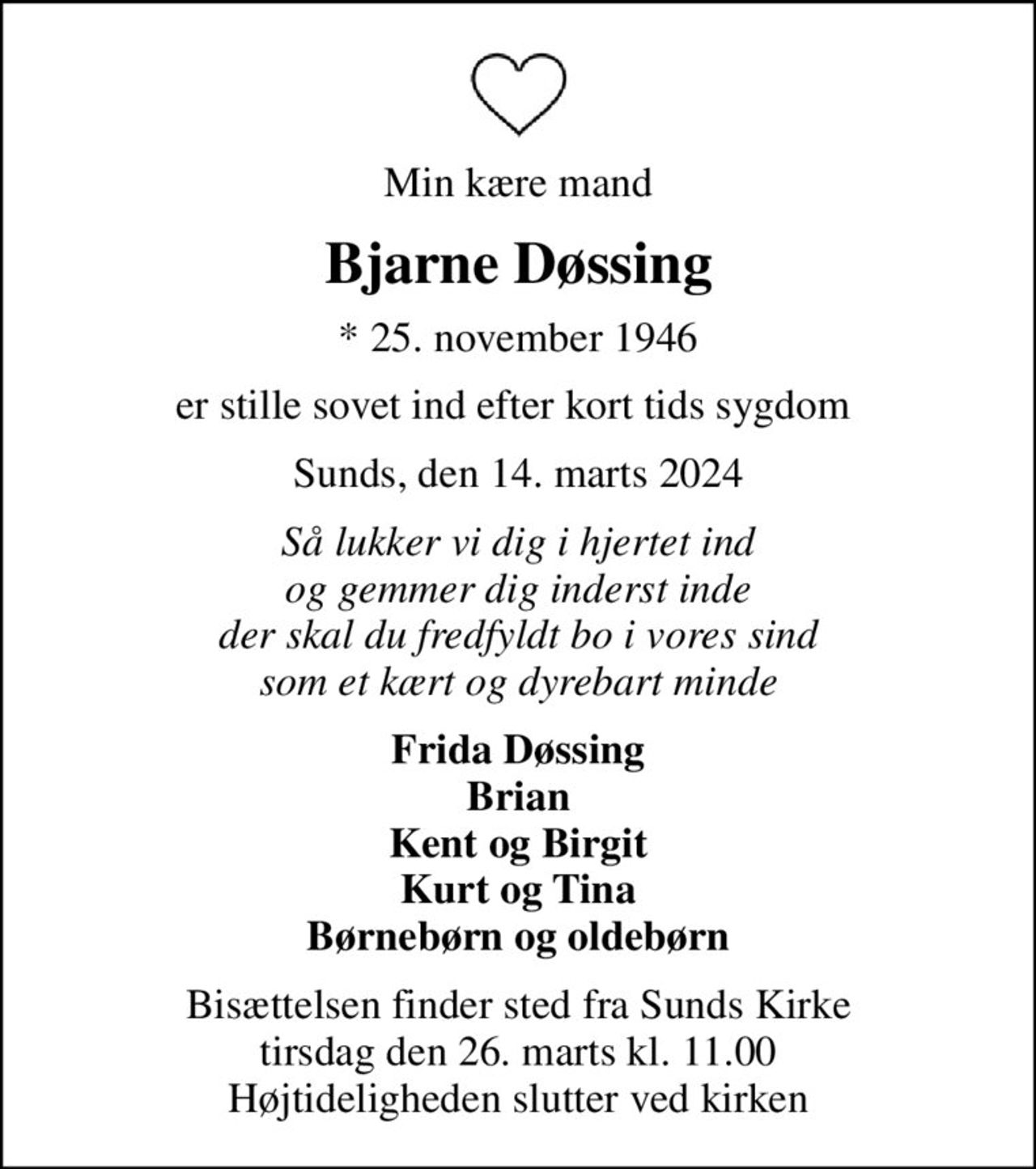 Min kære mand
Bjarne Døssing
* 25. november 1946
er stille sovet ind efter kort tids sygdom 
Sunds, den 14. marts 2024
Så lukker vi dig i hjertet ind og gemmer dig inderst inde der skal du fredfyldt bo i vores sind som et kært og dyrebart minde
Frida Døssing Brian Kent og Birgit Kurt og Tina Børnebørn og oldebørn
Bisættelsen finder sted fra Sunds Kirke  tirsdag den 26. marts kl. 11.00  Højtideligheden slutter ved kirken