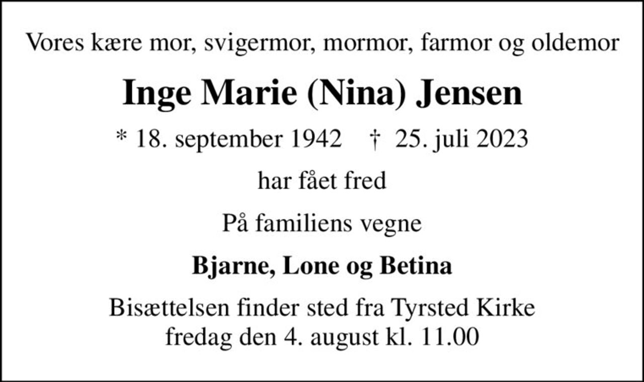 Vores kære mor, svigermor, mormor, farmor og oldemor
Inge Marie (Nina) Jensen
* 18. september 1942    ✝ 25. juli 2023
har fået fred
På familiens vegne
Bjarne, Lone og Betina
Bisættelsen finder sted fra Tyrsted Kirke  fredag den 4. august kl. 11.00