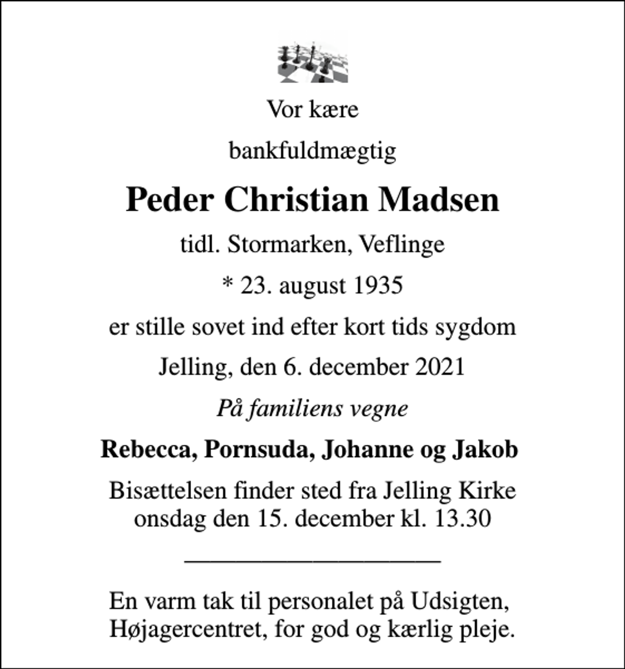 <p>Vor kære<br />bankfuldmægtig<br />Peder Christian Madsen<br />tidl. Stormarken, Veflinge<br />* 23. august 1935<br />er stille sovet ind efter kort tids sygdom<br />Jelling, den 6. december 2021<br />På familiens vegne<br />Rebecca, Pornsuda, Johanne og Jakob<br />Bisættelsen finder sted fra Jelling Kirke onsdag den 15. december kl. 13.30<br />En varm tak til personalet på Udsigten, Højagercentret, for god og kærlig pleje.</p>