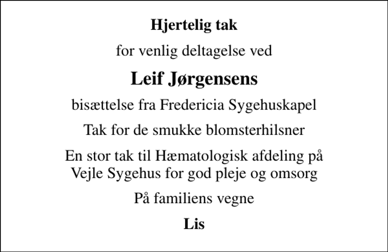 <p>Hjertelig tak<br />for venlig deltagelse ved<br />Leif Jørgensens<br />bisættelse fra Fredericia Sygehuskapel<br />Tak for de smukke blomsterhilsner<br />En stor tak til Hæmatologisk afdeling på Vejle Sygehus for god pleje og omsorg<br />På familiens vegne<br />Lis</p>