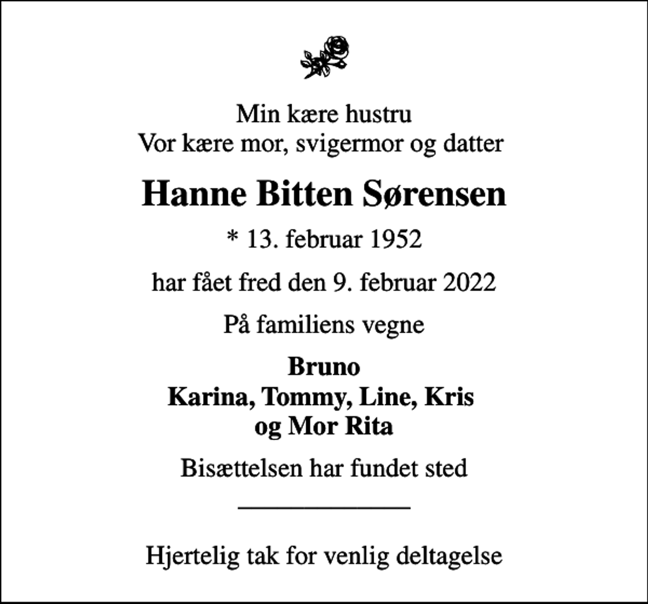 <p>Min kære hustru Vor kære mor, svigermor og datter<br />Hanne Bitten Sørensen<br />* 13. februar 1952<br />har fået fred den 9. februar 2022<br />På familiens vegne<br />Bruno Karina, Tommy, Line, Kris og Mor Rita<br />Bisættelsen har fundet sted _____________ Hjertelig tak for venlig deltagelse</p>