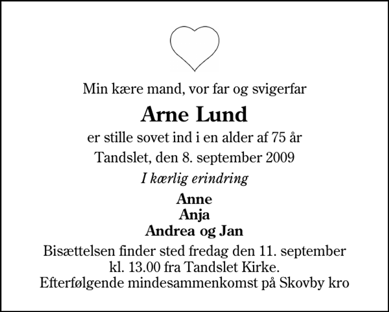 <p>Min kære mand, vor far og svigerfar<br />Arne Lund<br />er stille sovet ind i en alder af 75 år<br />Tandslet, den 8. september 2009<br />I kærlig erindring<br />Anne Anja Andrea og Jan<br />Bisættelsen finder sted fredag den 11. september kl. 13.00 fra Tandslet Kirke Efterfølgende mindesammenkomst på Skovby kro</p>