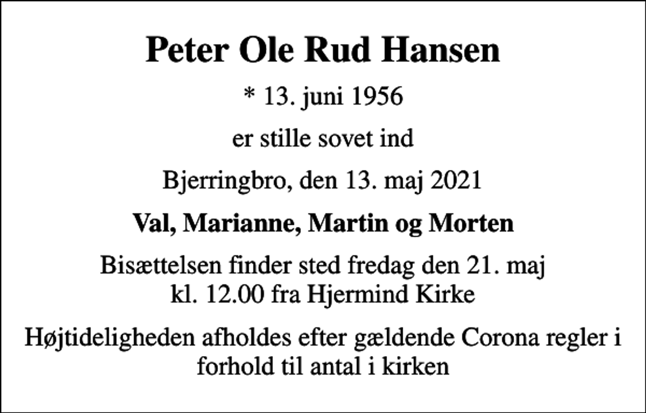 <p>Peter Ole Rud Hansen<br />* 13. juni 1956<br />er stille sovet ind<br />Bjerringbro, den 13. maj 2021<br />Val, Marianne, Martin og Morten<br />Bisættelsen finder sted fredag den 21. maj kl. 12.00 fra Hjermind Kirke<br />Højtideligheden afholdes efter gældende Corona regler i forhold til antal i kirken</p>