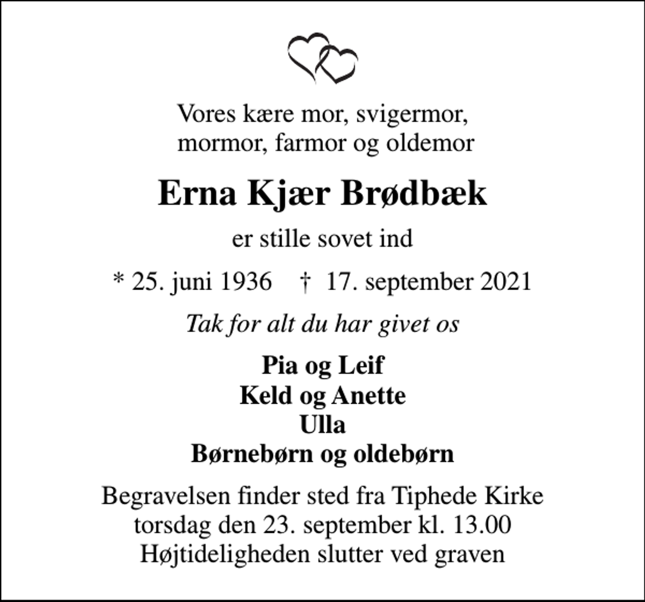 <p>Vores kære mor, svigermor, mormor, farmor og oldemor<br />Erna Kjær Brødbæk<br />er stille sovet ind<br />* 25. juni 1936 ✝ 17. september 2021<br />Tak for alt du har givet os<br />Pia og Leif Keld og Anette Ulla Børnebørn og oldebørn<br />Begravelsen finder sted fra Tiphede Kirke torsdag den 23. september kl. 13.00 Højtideligheden slutter ved graven</p>