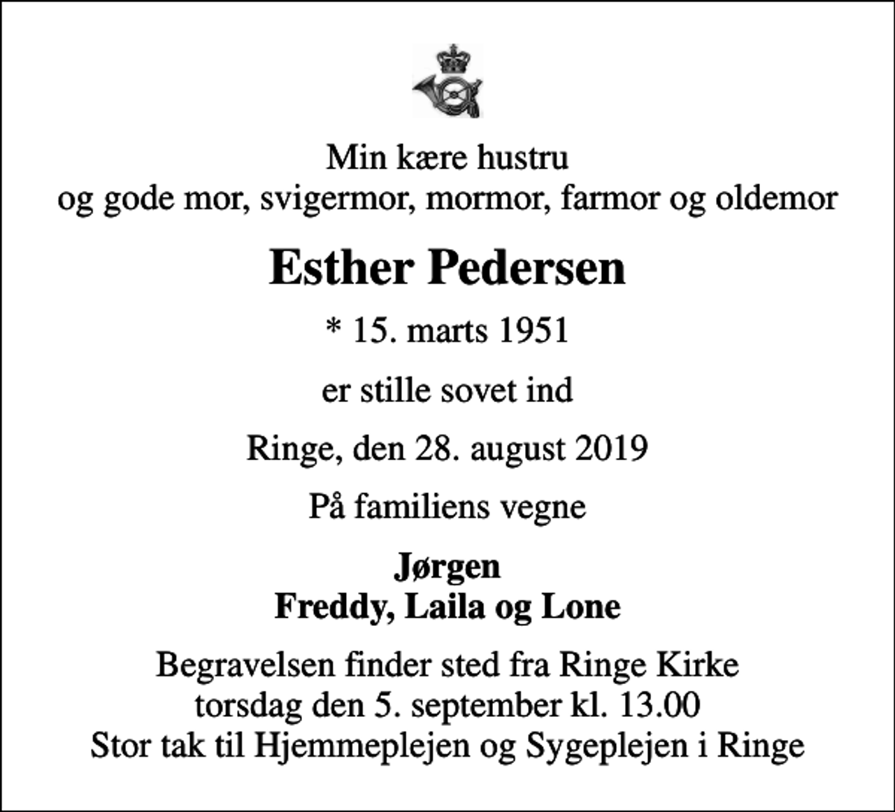 <p>Min kære hustru og gode mor, svigermor, mormor, farmor og oldemor<br />Esther Pedersen<br />* 15. marts 1951<br />er stille sovet ind<br />Ringe, den 28. august 2019<br />På familiens vegne<br />Jørgen Freddy, Laila og Lone<br />Begravelsen finder sted fra Ringe Kirke torsdag den 5. september kl. 13.00 Stor tak til Hjemmeplejen og Sygeplejen i Ringe</p>