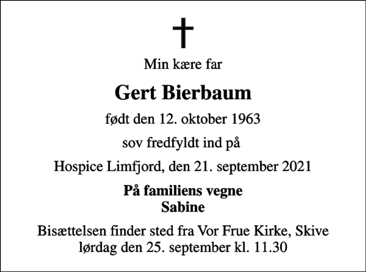 <p>Min kære far<br />Gert Bierbaum<br />født den 12. oktober 1963<br />sov fredfyldt ind på<br />Hospice Limfjord, den 21. september 2021<br />På familiens vegne Sabine<br />Bisættelsen finder sted fra Vor Frue Kirke, Skive lørdag den 25. september kl. 11.30</p>