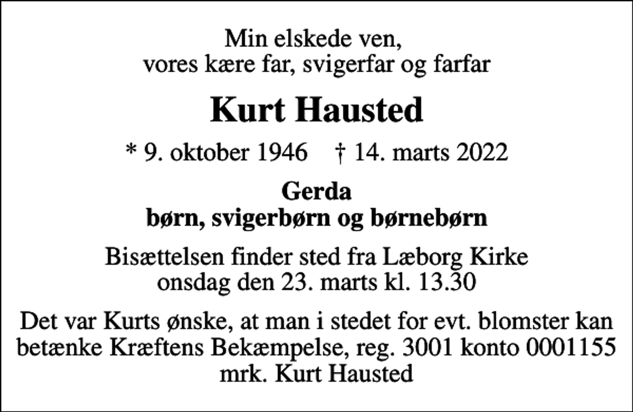 <p>Min elskede ven, vores kære far, svigerfar og farfar<br />Kurt Hausted<br />* 9. oktober 1946 ✝ 14. marts 2022<br />Gerda børn, svigerbørn og børnebørn<br />Bisættelsen finder sted fra Læborg Kirke onsdag den 23. marts kl. 13.30<br />I stedet for evt. blomster kan man betænke<br />Kræftens Bekæmpelse reg.3001konto0001155mrk. Kurt<br />Hausted<br />Det var Kurts ønske, at man i stedet for evt. blomster kan betænke Kræftens Bekæmpelse, reg. 3001 konto 0001155 mrk. Kurt Hausted</p>