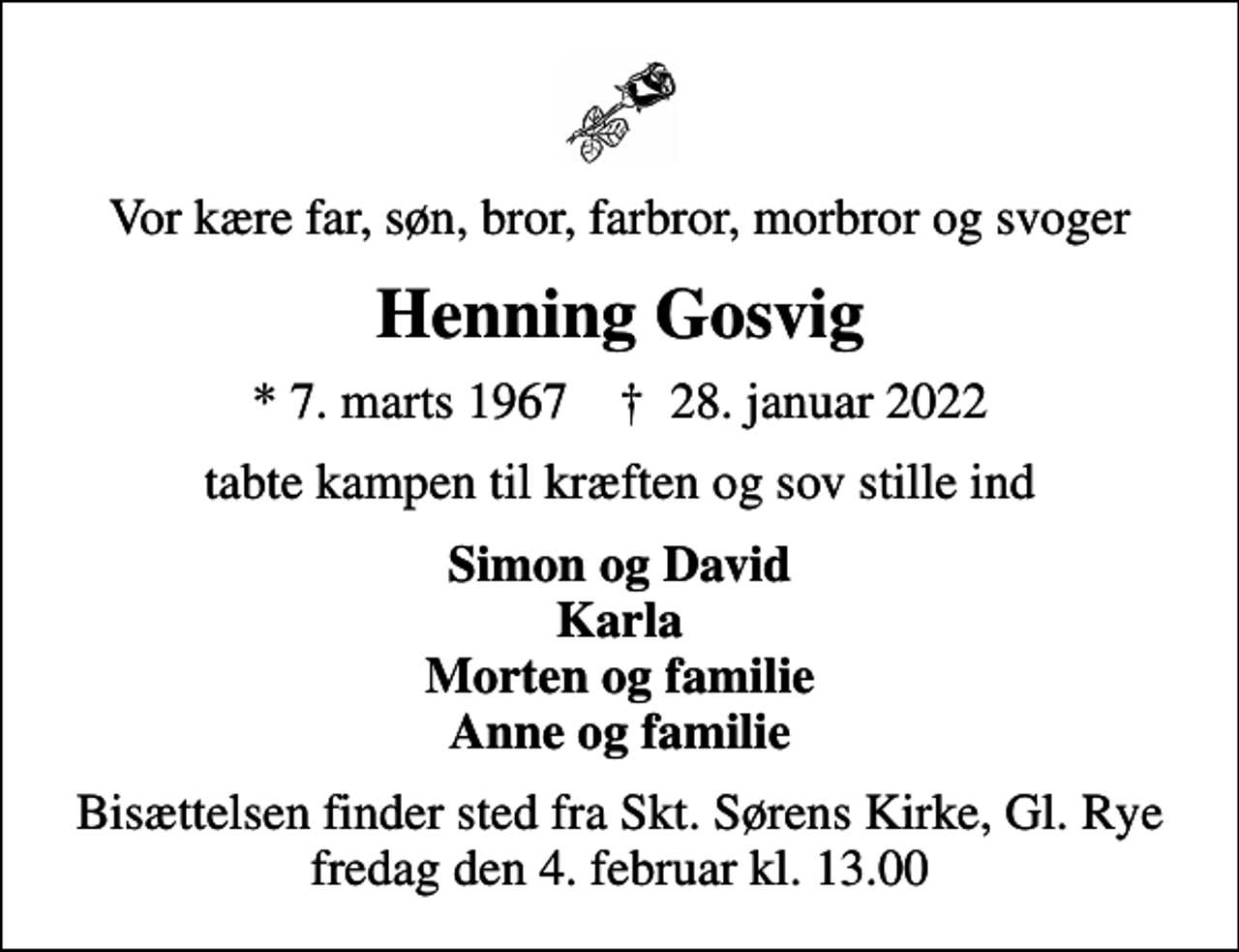 <p>Vor kære far, søn, bror, farbror, morbror og svoger<br />Henning Gosvig<br />* 7. marts 1967 ✝ 28. januar 2022<br />tabte kampen til kræften og sov stille ind<br />Simon og David Karla Morten og familie Anne og familie<br />Bisættelsen finder sted fra Skt. Sørens Kirke, Gl. Rye fredag den 4. februar kl. 13.00</p>