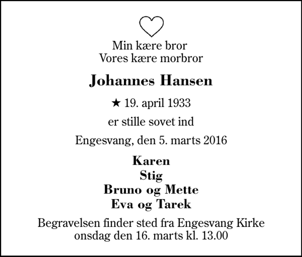 <p>Min kære bror Vores kære morbror<br />Johannes Hansen<br />* 19. april 1933<br />er stille sovet ind<br />Engesvang, den 5. marts 2016<br />Karen Stig Bruno og Mette Eva og Tarek<br />Begravelsen finder sted fra Engesvang Kirke onsdag den 16. marts kl. 13.00</p>