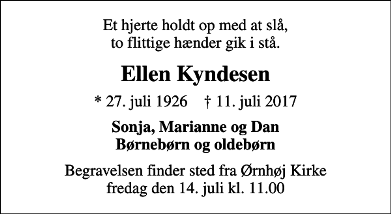 <p>Et hjerte holdt op med at slå, to flittige hænder gik i stå.<br />Ellen Kyndesen<br />* 27. juli 1926 ✝ 11. juli 2017<br />Sonja, Marianne og Dan Børnebørn og oldebørn<br />Begravelsen finder sted fra Ørnhøj Kirke fredag den 14. juli kl. 11.00</p>