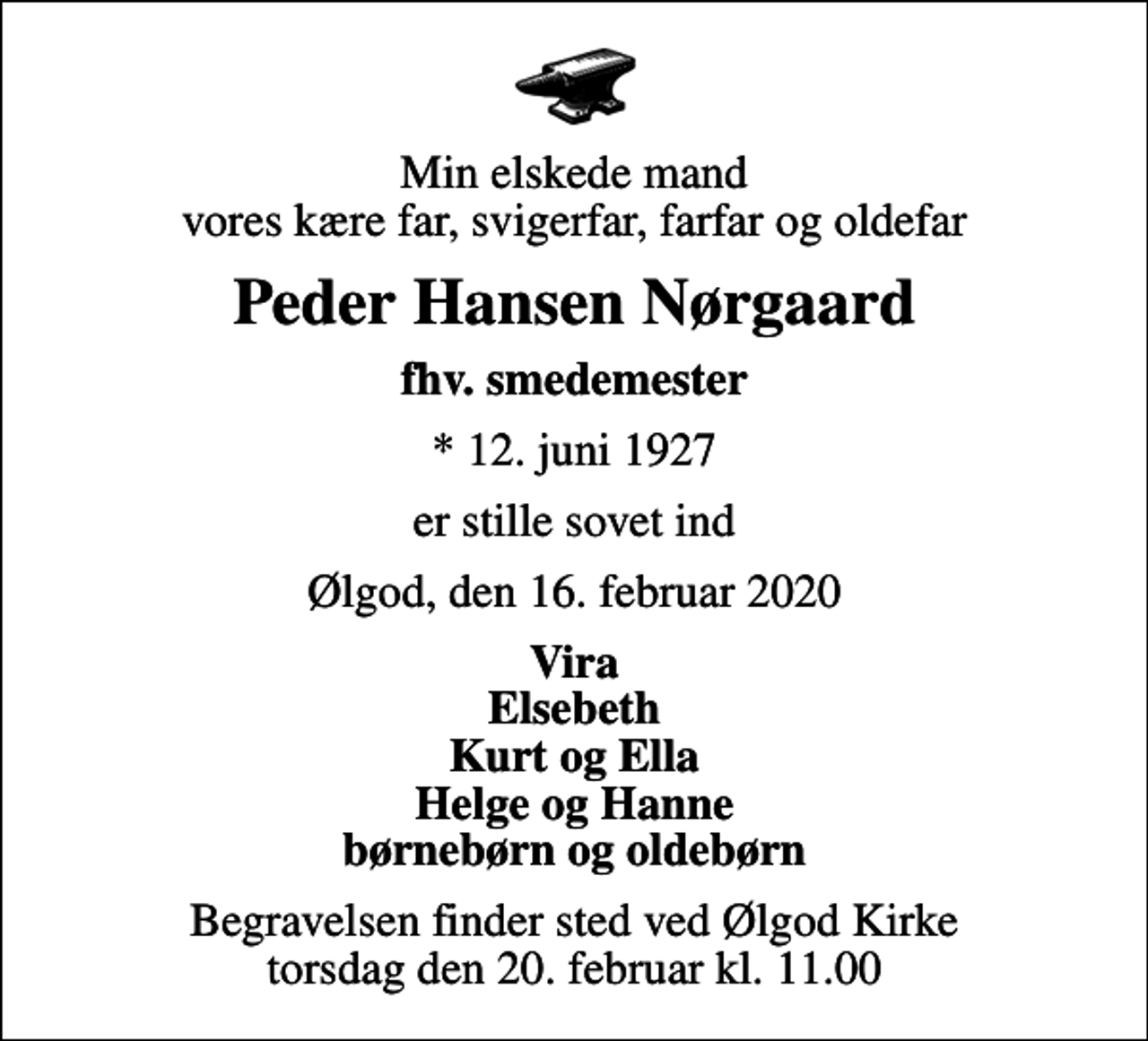 <p>Min elskede mand vores kære far, svigerfar, farfar og oldefar<br />Peder Hansen Nørgaard<br />fhv. smedemester<br />* 12. juni 1927<br />er stille sovet ind<br />Ølgod, den 16. februar 2020<br />Vira Elsebeth Kurt og Ella Helge og Hanne børnebørn og oldebørn<br />Begravelsen finder sted ved Ølgod Kirke torsdag den 20. februar kl. 11.00</p>