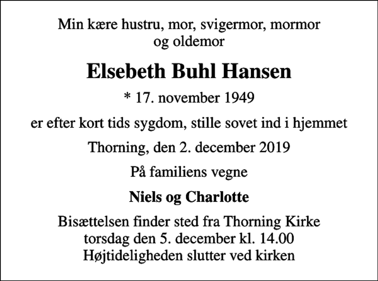 <p>Min kære hustru, mor, svigermor, mormor og oldemor<br />Elsebeth Buhl Hansen<br />* 17. november 1949<br />er efter kort tids sygdom, stille sovet ind i hjemmet<br />Thorning, den 2. december 2019<br />På familiens vegne<br />Niels og Charlotte<br />Bisættelsen finder sted fra Thorning Kirke torsdag den 5. december kl. 14.00 Højtideligheden slutter ved kirken</p>