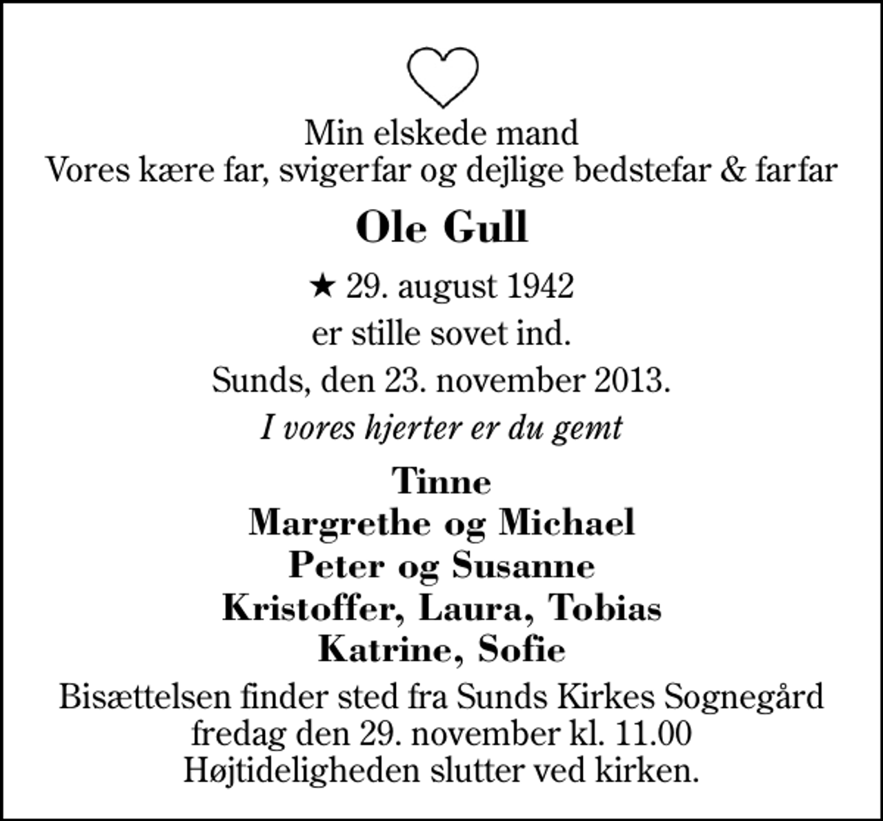 <p>Min elskede mand Vores kære far, svigerfar og dejlige bedstefar &amp; farfar<br />Ole Gull<br />* 29. august 1942<br />er stille sovet ind.<br />Sunds, den 23. november 2013.<br />I vores hjerter er du gemt<br />Tinne Margrethe og Michael Peter og Susanne Kristoffer, Laura, Tobias Katrine, Sofie<br />Bisættelsen finder sted fra Sunds Kirke fredag den 29. november kl. 11.00 Højtideligheden slutter ved kirken.</p>