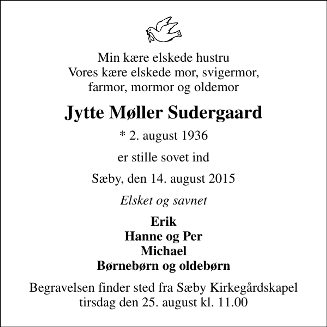 <p>Min kære elskede hustru Vores kære elskede mor, svigermor, farmor, mormor og oldemor<br />Jytte Møller Sudergaard<br />* 2. august 1936<br />er stille sovet ind<br />Sæby, den 14. august 2015<br />Elsket og savnet<br />Erik Hanne og Per Michael Børnebørn og oldebørn<br />Begravelsen finder sted fra Sæby Kirkegårdskapel tirsdag den 25. august kl. 11.00</p>
