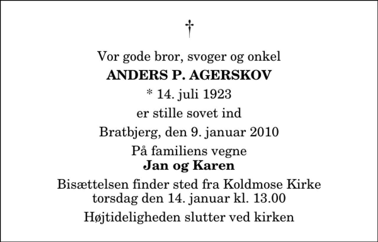 <p>Vor gode bror, svoger og onkel<br />Anders P. Agerskov<br />* 14. juli 1923<br />er stille sovet ind<br />Bratbjerg, den 9. januar 2010<br />På familiens vegne<br />Jan og Karen<br />Bisættelsen finder sted fra Koldmose Kirke torsdag den 14. januar kl. 13.00 Højtideligheden slutter ved kirken</p>