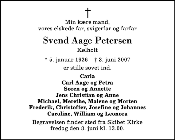 <p>Min kære mand, vores elskede far, svigerfar og farfar<br />Svend Aage Petersen<br />Kølholt<br />* 5. januar 1926 ✝ 3. juni 2007<br />er stille sovet ind.<br />Carla Carl Aage og Petra Søren og Annette Jens Christian og Anne Michael, Merethe, Malene og Morten Frederik, Christoffer, Josefine og Johannes Caroline, William og Leonora<br />Begravelsen finder sted fra Skibet Kirke fredag den 8. juni kl. 13.00</p>