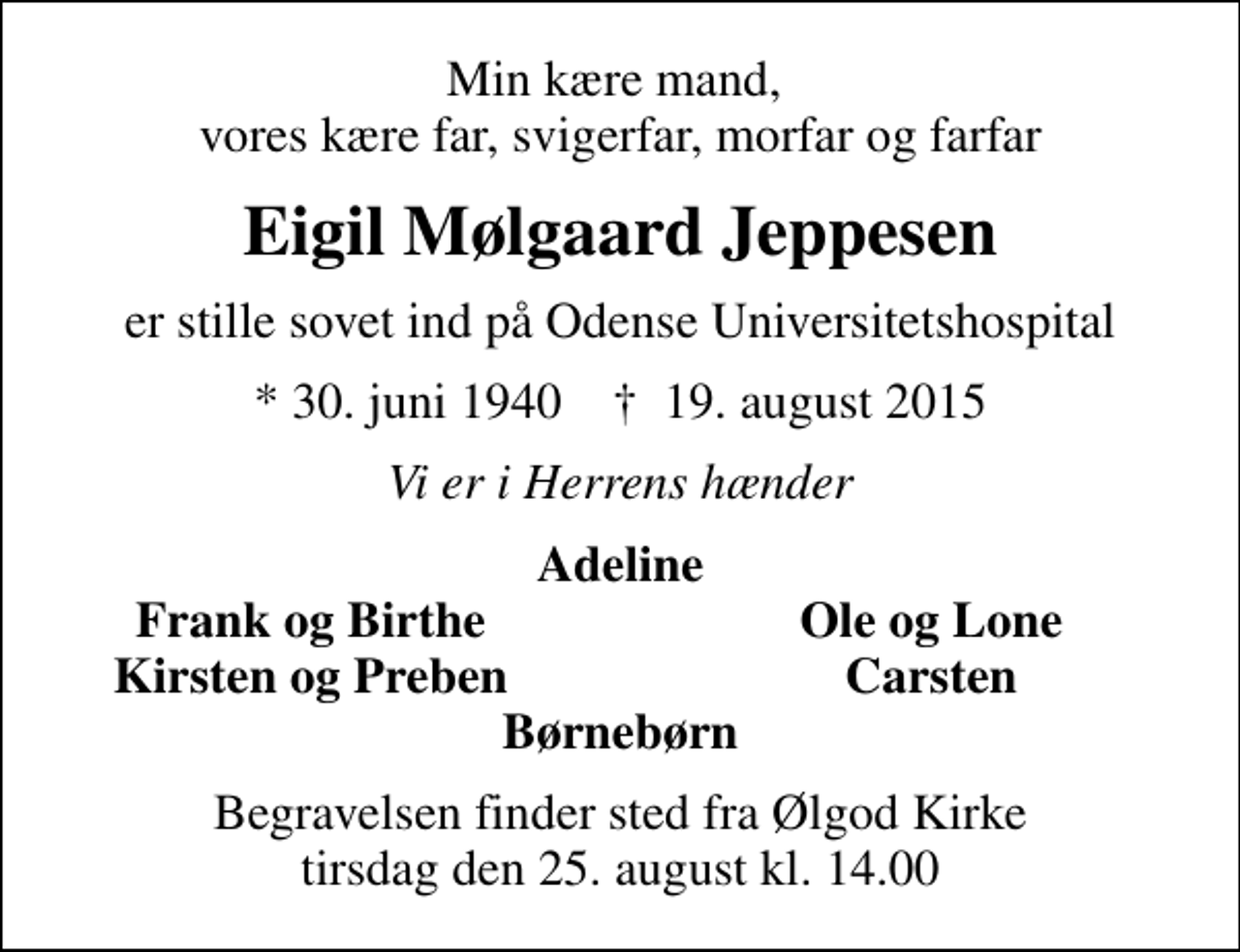 <p>Min kære mand, vores kære far, svigerfar, morfar og farfar<br />Eigil Mølgaard Jeppesen<br />er stille sovet ind på Odense Universitetshospital<br />* 30. juni 1940 ✝ 19. august 2015<br />Vi er i Herrens hænder<br />Adeline<br />Frank og Birthe<br />Ole og Lone<br />Kirsten og Preben<br />Carsten<br />Begravelsen finder sted fra Ølgod Kirke tirsdag den 25. august kl. 14.00</p>