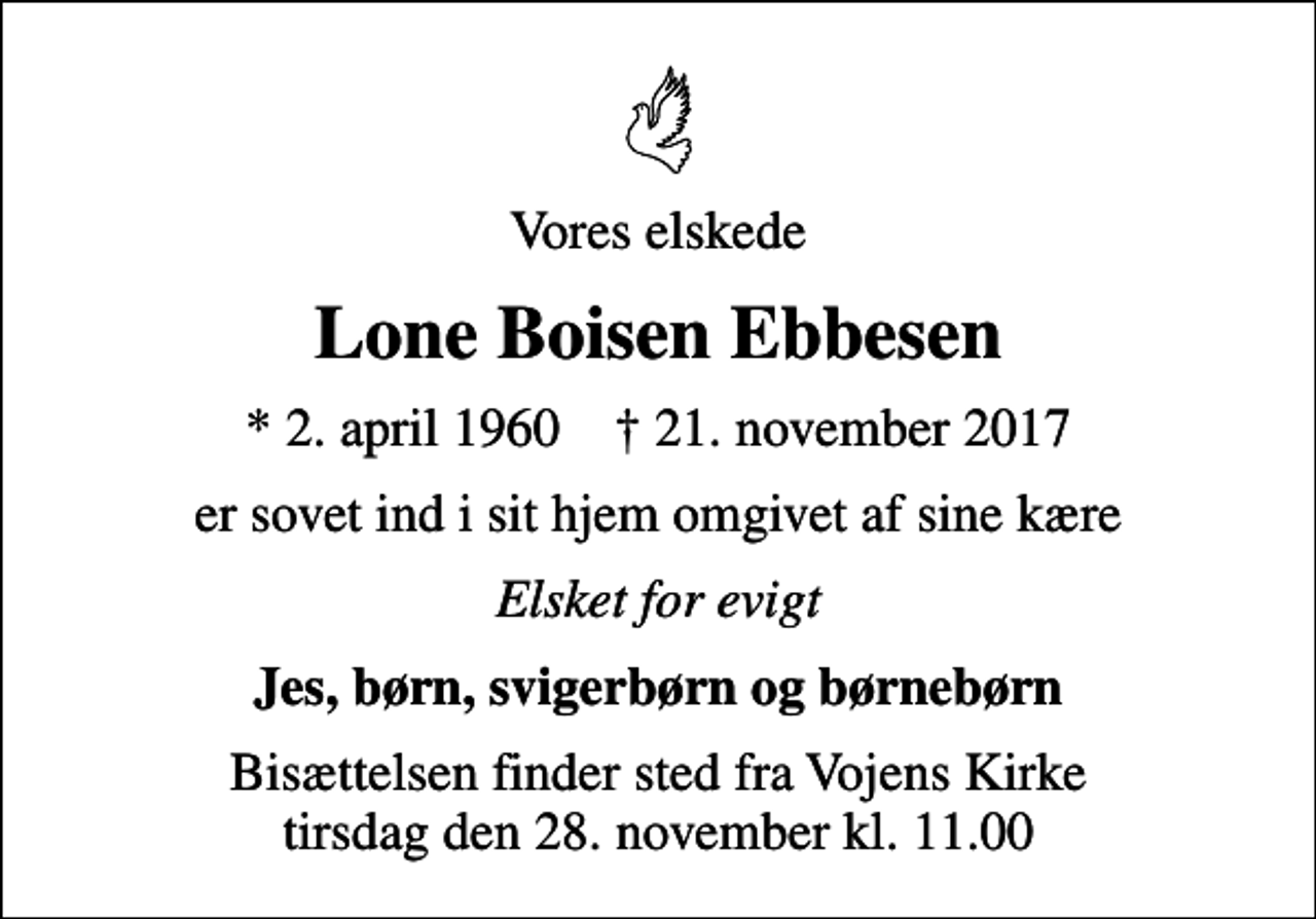 <p>Vores elskede<br />Lone Boisen Ebbesen<br />* 2. april 1960 ✝ 21. november 2017<br />er sovet ind i sit hjem omgivet af sine kære<br />Elsket for evigt<br />Jes, børn, svigerbørn og børnebørn<br />Bisættelsen finder sted fra Vojens Kirke tirsdag den 28. november kl. 11.00</p>
