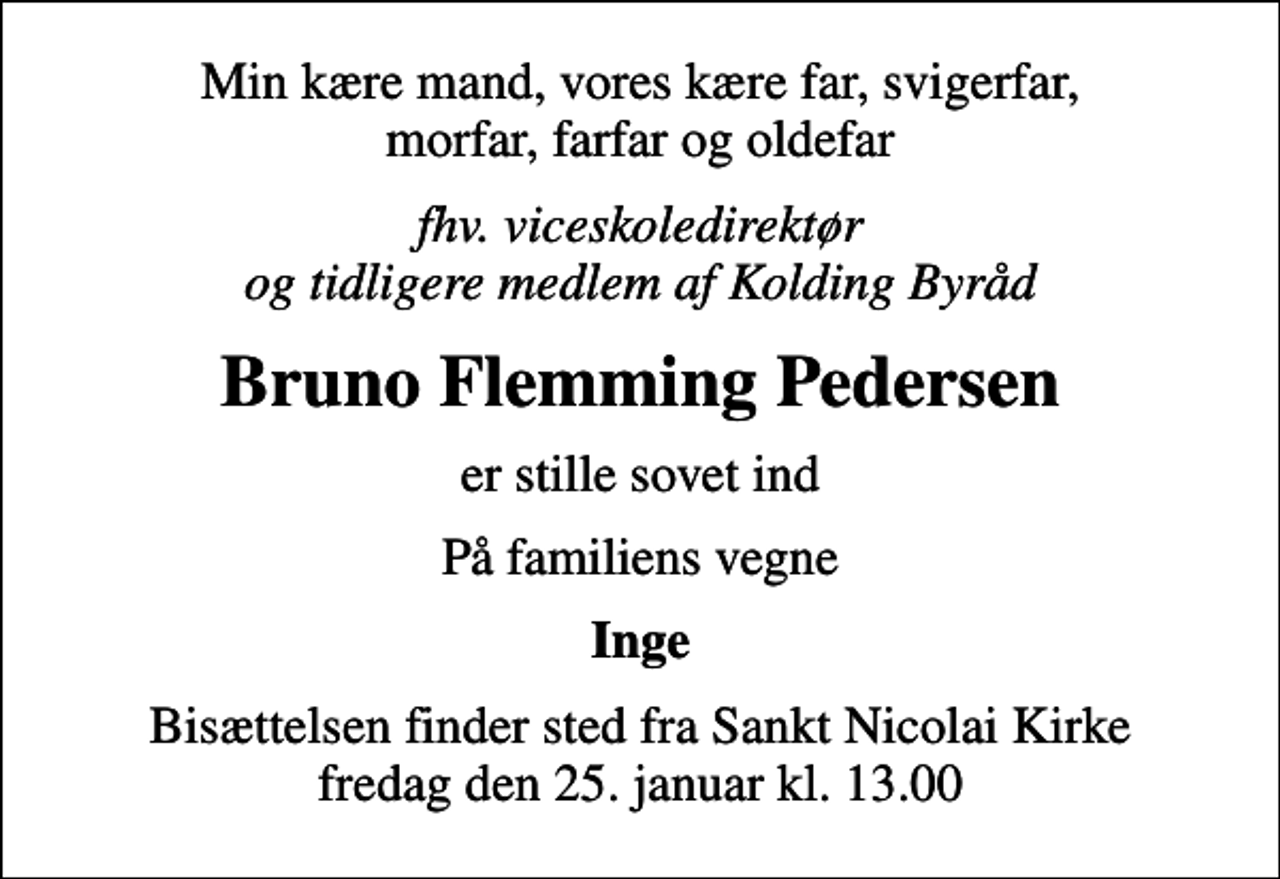 <p>Min kære mand, vores kære far, svigerfar, morfar, farfar og oldefar<br />fhv. viceskoledirektør og tidligere medlem af Kolding Byråd<br />Bruno Flemming Pedersen<br />er stille sovet ind<br />På familiens vegne<br />Inge<br />Bisættelsen finder sted fra Sankt Nicolai Kirke fredag den 25. januar kl. 13.00</p>