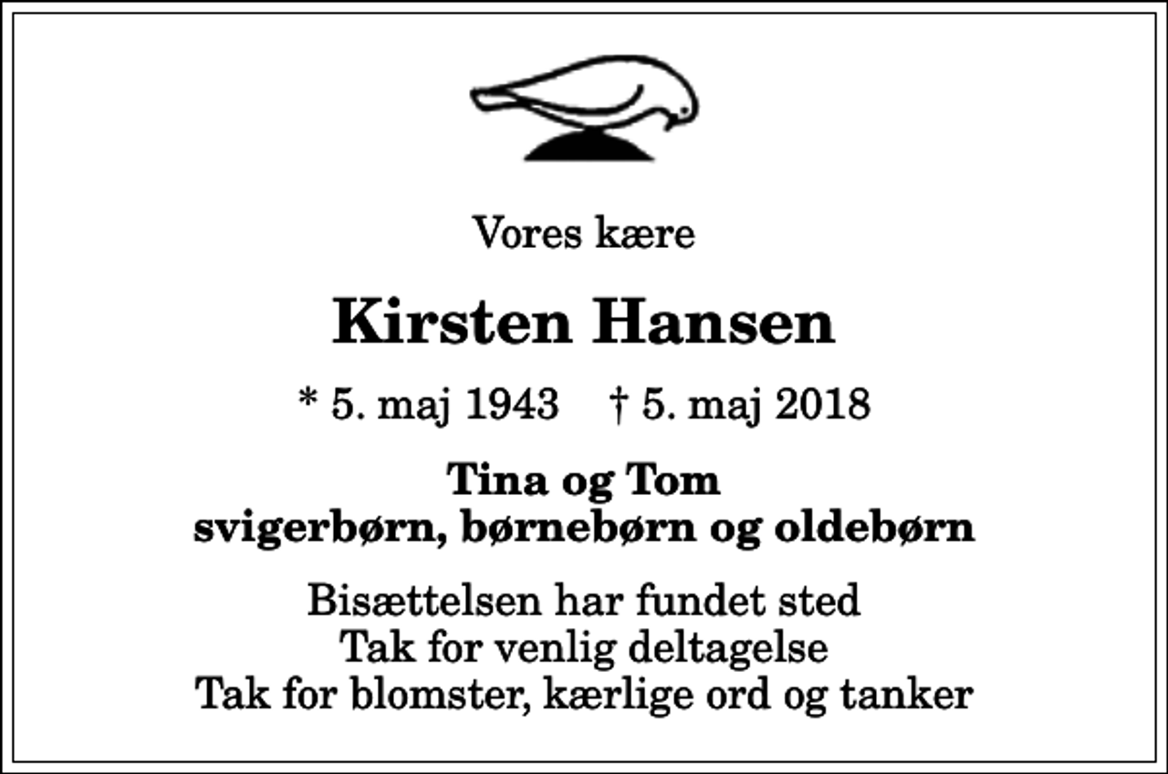 <p>Vores kære<br />Kirsten Hansen<br />* 5. maj 1943 ✝ 5. maj 2018<br />Tina og Tom svigerbørn, børnebørn og oldebørn<br />Bisættelsen har fundet sted Tak for venlig deltagelse Tak for blomster, kærlige ord og tanker</p>