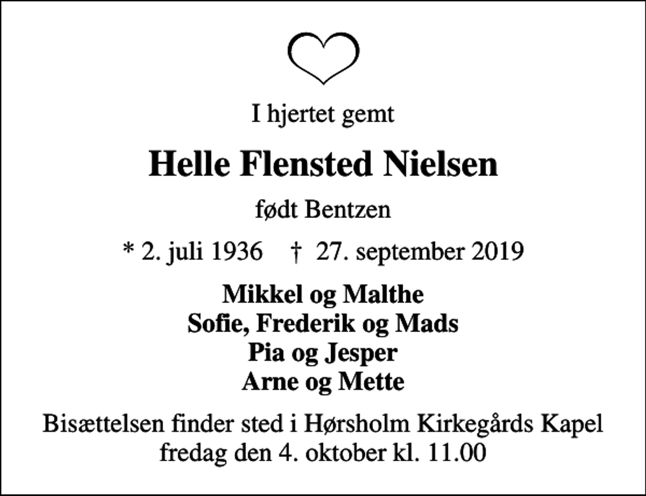 <p>I hjertet gemt<br />Helle Flensted Nielsen<br />født Bentzen<br />* 2. juli 1936 ✝ 27. september 2019<br />Mikkel og Malthe Sofie, Frederik og Mads Pia og Jesper Arne og Mette<br />Bisættelsen finder sted i Hørsholm Kirkegårds Kapel fredag den 4. oktober kl. 11.00</p>
