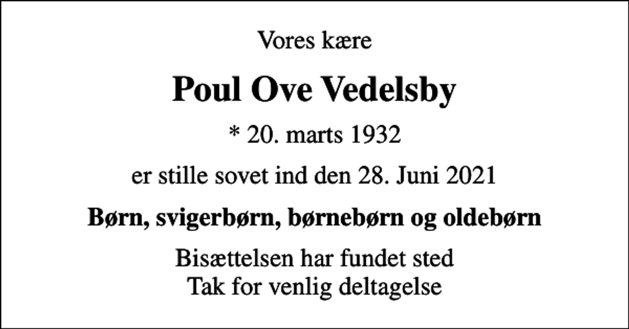 <p>Vores kære<br />Poul Ove Vedelsby<br />* 20. marts 1932<br />er stille sovet ind den 28. Juni 2021<br />Børn, svigerbørn, børnebørn og oldebørn<br />Bisættelsen har fundet sted Tak for venlig deltagelse</p>
