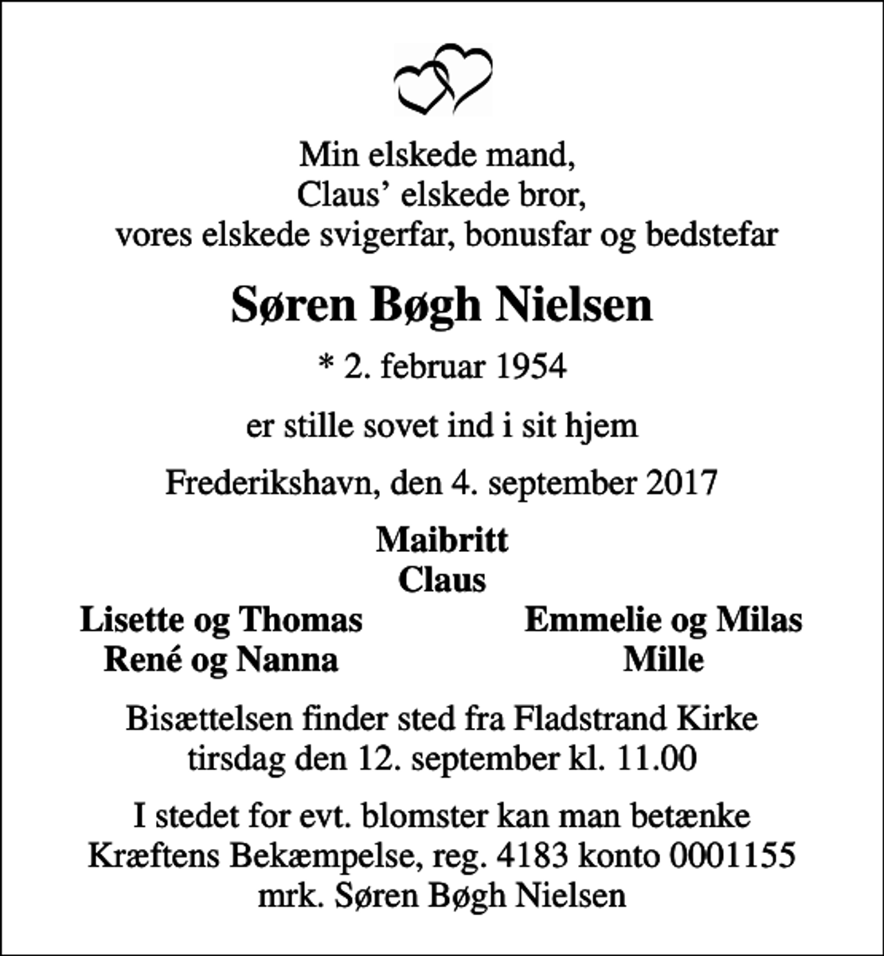 <p>Min elskede mand, Claus elskede bror, vores elskede svigerfar, bonusfar og bedstefar<br />Søren Bøgh Nielsen<br />* 2. februar 1954<br />er stille sovet ind i sit hjem<br />Frederikshavn, den 4. september 2017<br />Maibritt Claus<br />Lisette og Thomas<br />Emmelie og Milas<br />René og Nanna<br />Mille<br />Bisættelsen finder sted fra Fladstrand Kirke tirsdag den 12. september kl. 11.00<br />I stedet for evt. blomster kan man betænke<br />Kræftens Bekæmpelse reg.4183konto0001155mrk. Søren Bøgh<br />Nielsen</p>