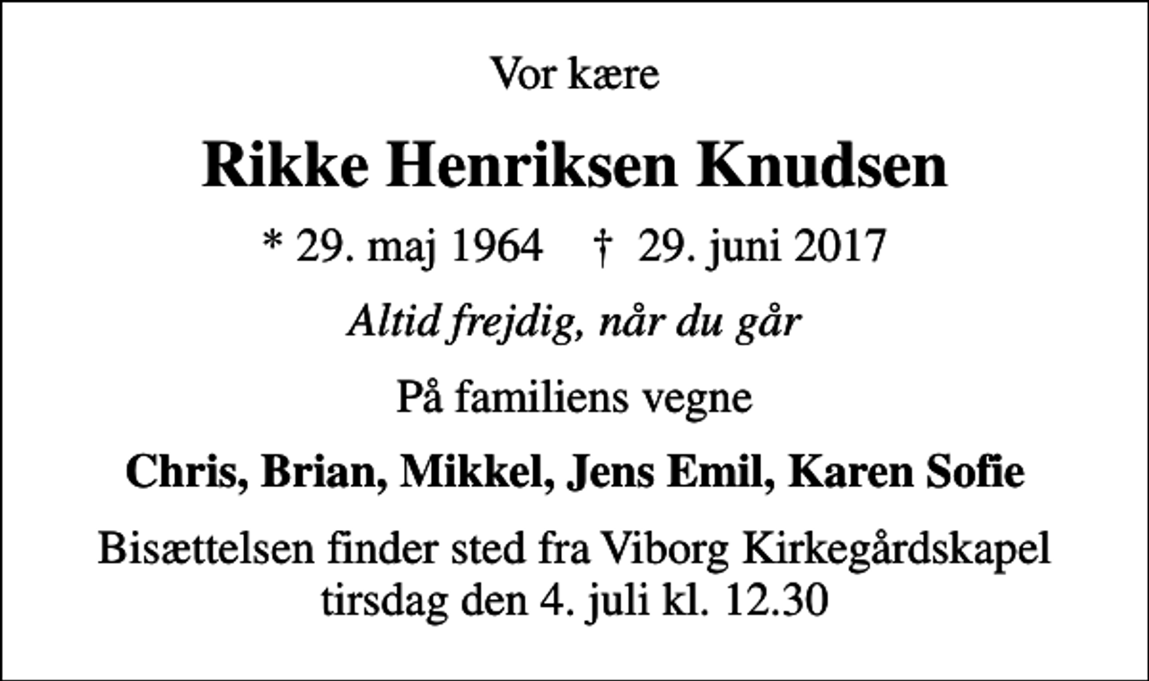 <p>Vor kære<br />Rikke Henriksen Knudsen<br />* 29. maj 1964 ✝ 29. juni 2017<br />Altid frejdig, når du går<br />På familiens vegne<br />Chris, Brian, Mikkel, Jens Emil, Karen Sofie<br />Bisættelsen finder sted fra Viborg Kirkegårdskapel tirsdag den 4. juli kl. 12.30</p>