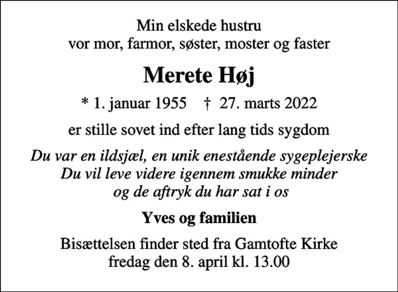 <p>Min elskede hustru vor mor, farmor, søster, moster og faster<br />Merete Høj<br />* 1. januar 1955 ✝ 27. marts 2022<br />er stille sovet ind efter lang tids sygdom<br />Du var en ildsjæl, en unik enestående sygeplejerske Du vil leve videre igennem smukke minder og de aftryk du har sat i os<br />Yves og familien<br />Bisættelsen finder sted fra Gamtofte Kirke fredag den 8. april kl. 13.00</p>