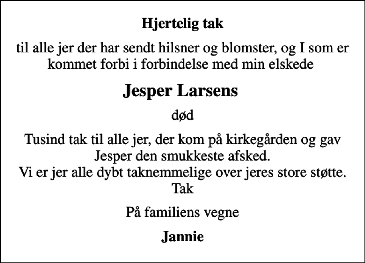 <p>Hjertelig tak<br />til alle jer der har sendt hilsner og blomster, og I som er kommet forbi i forbindelse med min elskede<br />Jesper Larsens<br />død<br />Tusind tak til alle jer, der kom på kirkegården og gav Jesper den smukkeste afsked. Vi er jer alle dybt taknemmelige over jeres store støtte. Tak<br />På familiens vegne<br />Jannie</p>