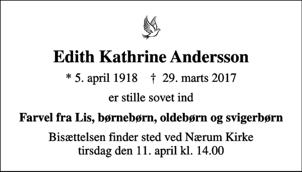 <p>Edith Kathrine Andersson<br />* 5. april 1918 ✝ 29. marts 2017<br />er stille sovet ind<br />Farvel fra Lis, børnebørn, oldebørn og svigerbørn<br />Bisættelsen finder sted ved Nærum Kirke tirsdag den 11. april kl. 14.00</p>