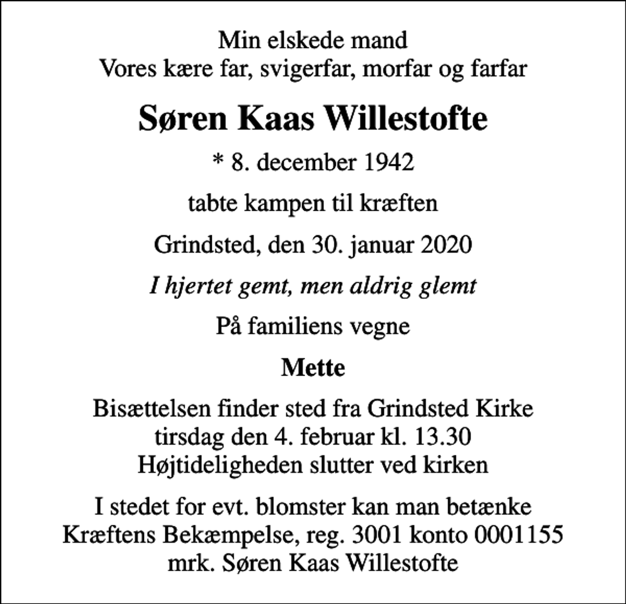<p>Min elskede mand Vores kære far, svigerfar, morfar og farfar<br />Søren Kaas Willestofte<br />* 8. december 1942<br />tabte kampen til kræften<br />Grindsted, den 30. januar 2020<br />I hjertet gemt, men aldrig glemt<br />På familiens vegne<br />Mette<br />Bisættelsen finder sted fra Grindsted Kirke tirsdag den 4. februar kl. 13.30 Højtideligheden slutter ved kirken<br />I stedet for evt. blomster kan man betænke<br />Kræftens Bekæmpelse reg.3001konto0001155mrk. Søren Kaas<br />Willestofte</p>