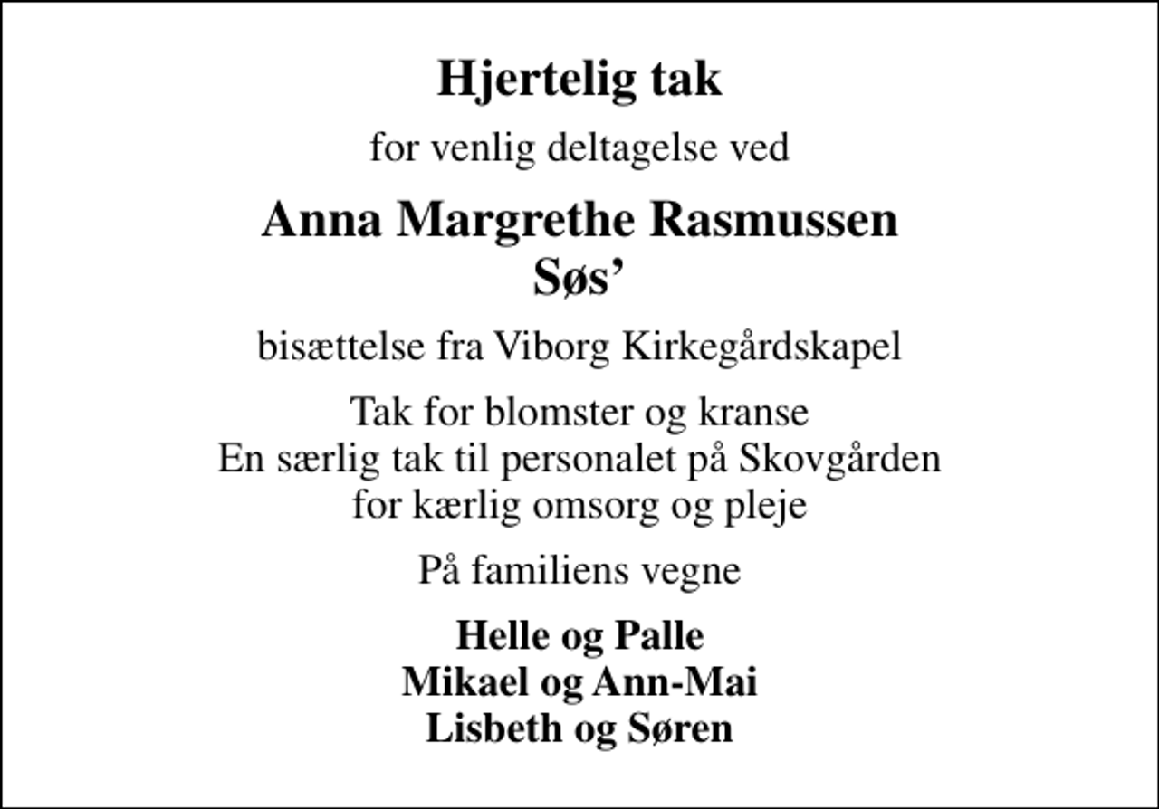 <p>Hjertelig tak<br />for venlig deltagelse ved<br />Anna Margrethe Rasmussen Søs<br />bisættelse fra Viborg Kirkegårdskapel<br />Tak for blomster og kranse En særlig tak til personalet på Skovgården for kærlig omsorg og pleje<br />På familiens vegne<br />Helle og Palle Mikael og Ann-Mai Lisbeth og Søren</p>