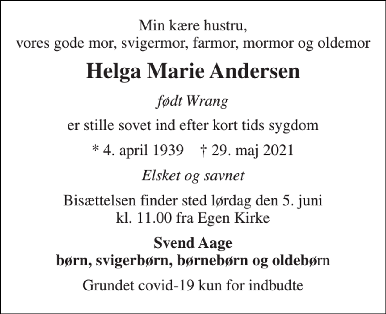 <p>Min kære hustru, vores gode mor, svigermor, farmor, mormor og oldemor<br />Helga Marie Andersen<br />født Wrang<br />er stille sovet ind efter kort tids sygdom<br />*​ 4. april 1939​ †​ 29. maj 2021<br />Elsket og savnet<br />Bisættelsen​ finder sted lørdag den 5. juni​ kl. 11.00 fra Egen Kirke<br />Svend Aage børn, svigerbørn, børnebørn og oldebørn<br />Grundet covid-19 kun for indbudte</p>