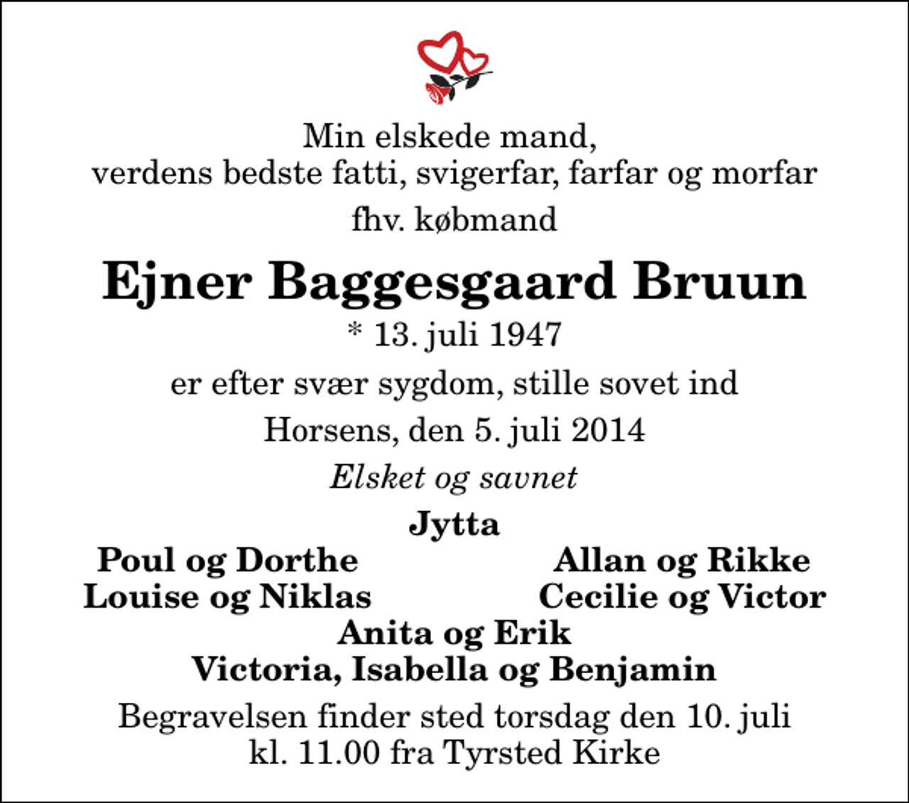 <p>Min elskede mand, verdens bedste fatti, svigerfar, farfar og morfar<br />fhv. købmand<br />Ejner Baggesgaard Bruun<br />* 13. juli 1947<br />er efter svær sygdom, stille sovet ind<br />Horsens, den 5. juli 2014<br />Elsket og savnet<br />Jytta<br />Poul og Dorthe<br />Allan og Rikke<br />Louise og Niklas<br />Cecilie og Victor<br />Begravelsen finder sted torsdag den 10. juli kl. 11.00 fra Tyrsted Kirke</p>