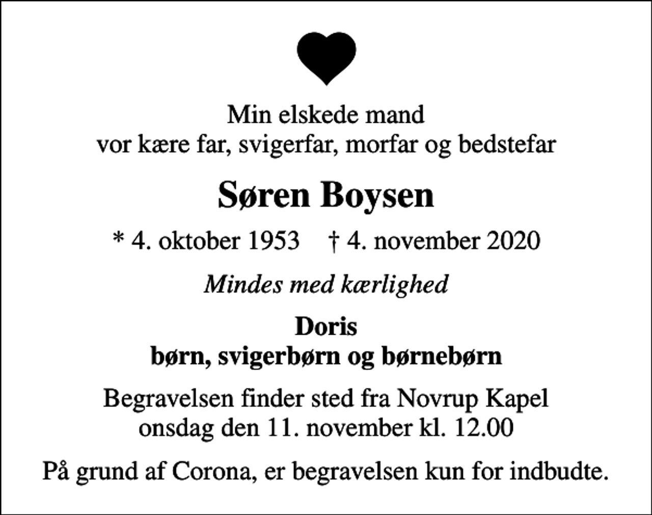 <p>Min elskede mand vor kære far, svigerfar, morfar og bedstefar<br />Søren Boysen<br />* 4. oktober 1953 ✝ 4. november 2020<br />Mindes med kærlighed<br />Doris børn, svigerbørn og børnebørn<br />Begravelsen finder sted fra Novrup Kapel onsdag den 11. november kl. 12.00<br />På grund af Corona, er begravelsen kun for indbudte.</p>