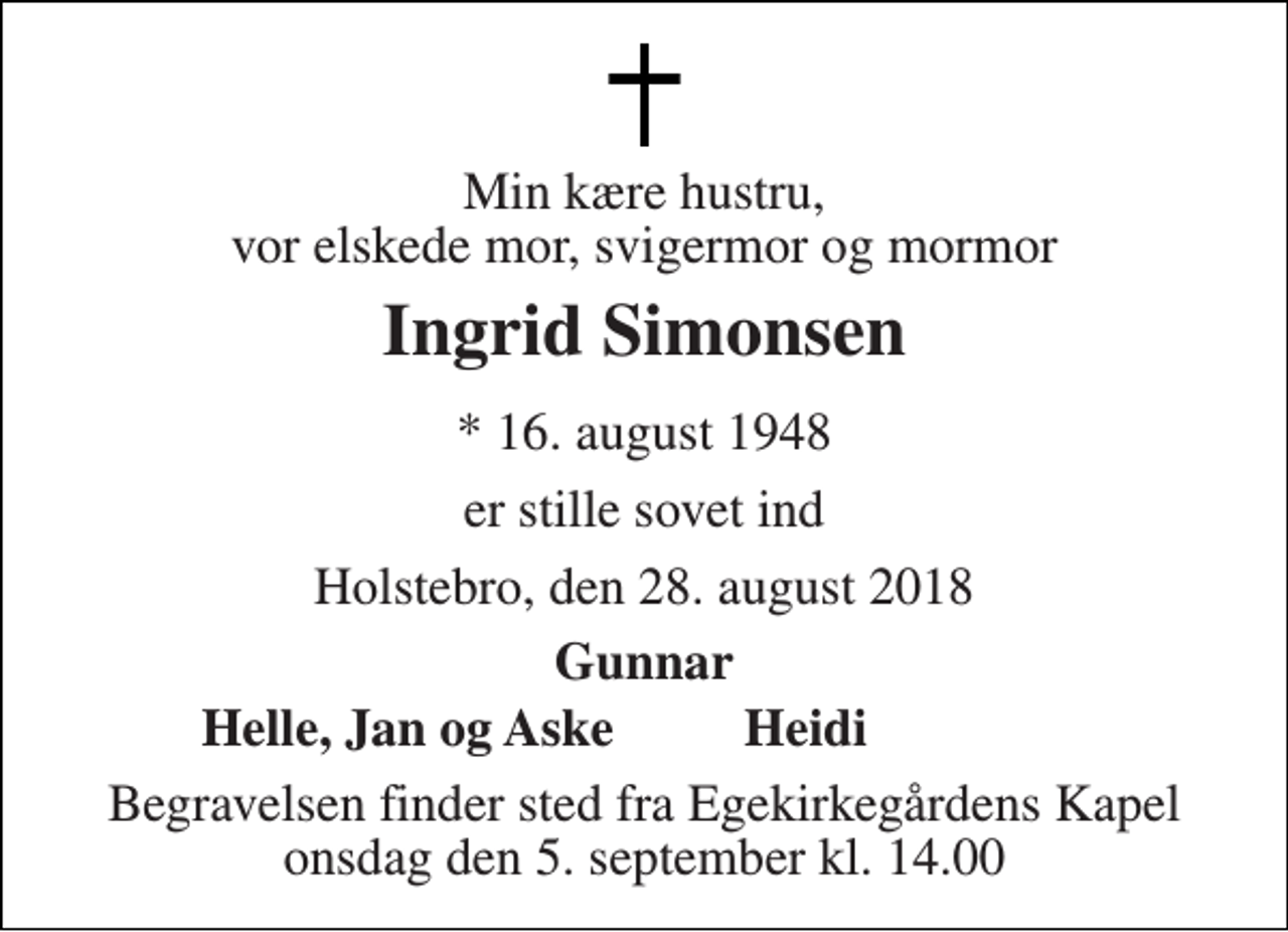 <p>Min kære hustru, vor elskede mor, svigermor og mormor<br />Ingrid Simonsen<br />* 16. august 1948<br />er stille sovet ind<br />Holstebro, den 28. august 2018<br />Gunnar<br />Helle, Jan og Aske<br />Heidi<br />Begravelsen finder sted fra Egekirkegårdens Kapel onsdag den 5. september kl. 14.00</p>