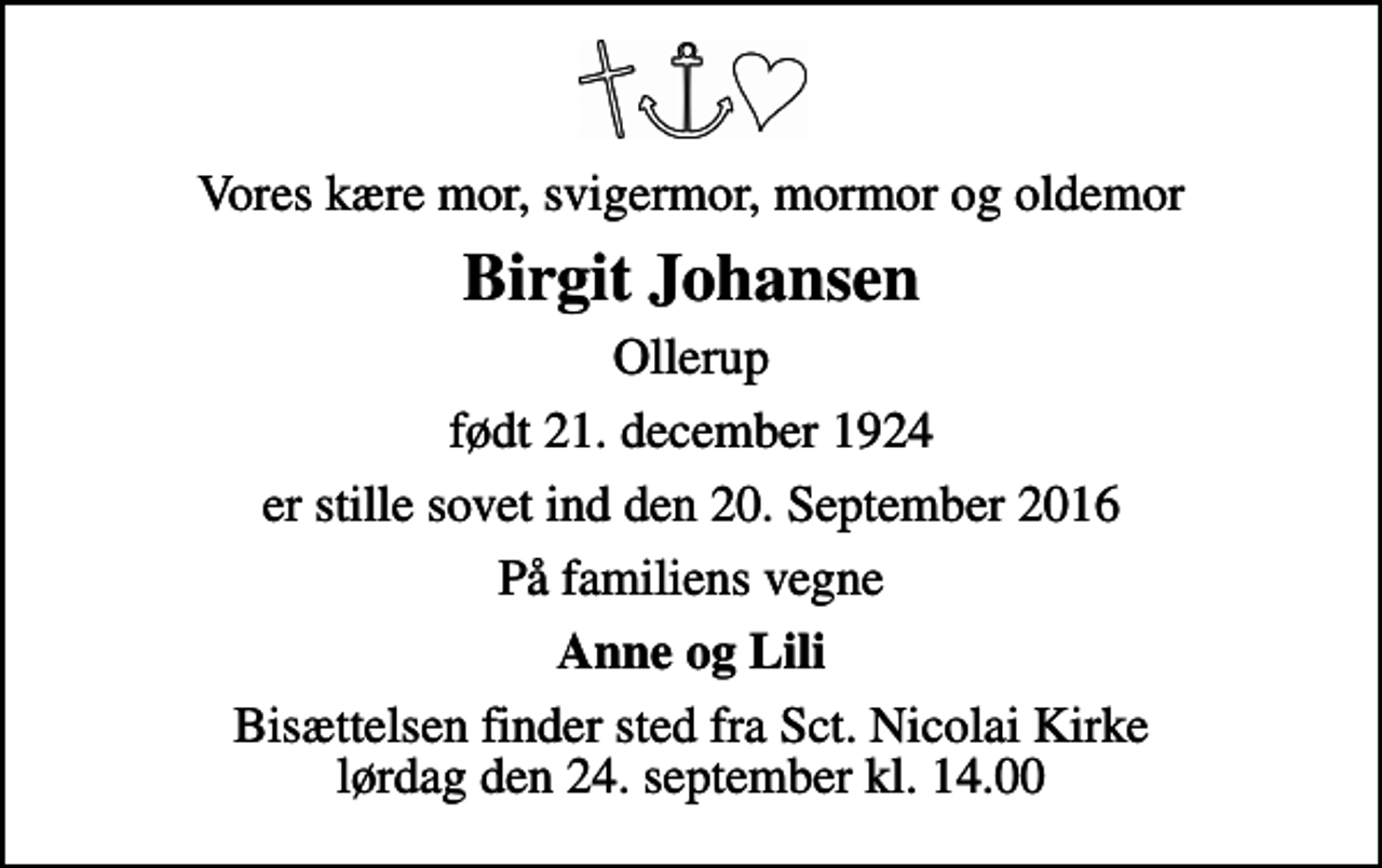 <p>Vores kære mor, svigermor, mormor og oldemor<br />Birgit Johansen<br />Ollerup<br />født 21. december 1924<br />er stille sovet ind den 20. September 2016<br />På familiens vegne<br />Anne og Lili<br />Bisættelsen finder sted fra Sct. Nicolai Kirke lørdag den 24. september kl. 14.00</p>
