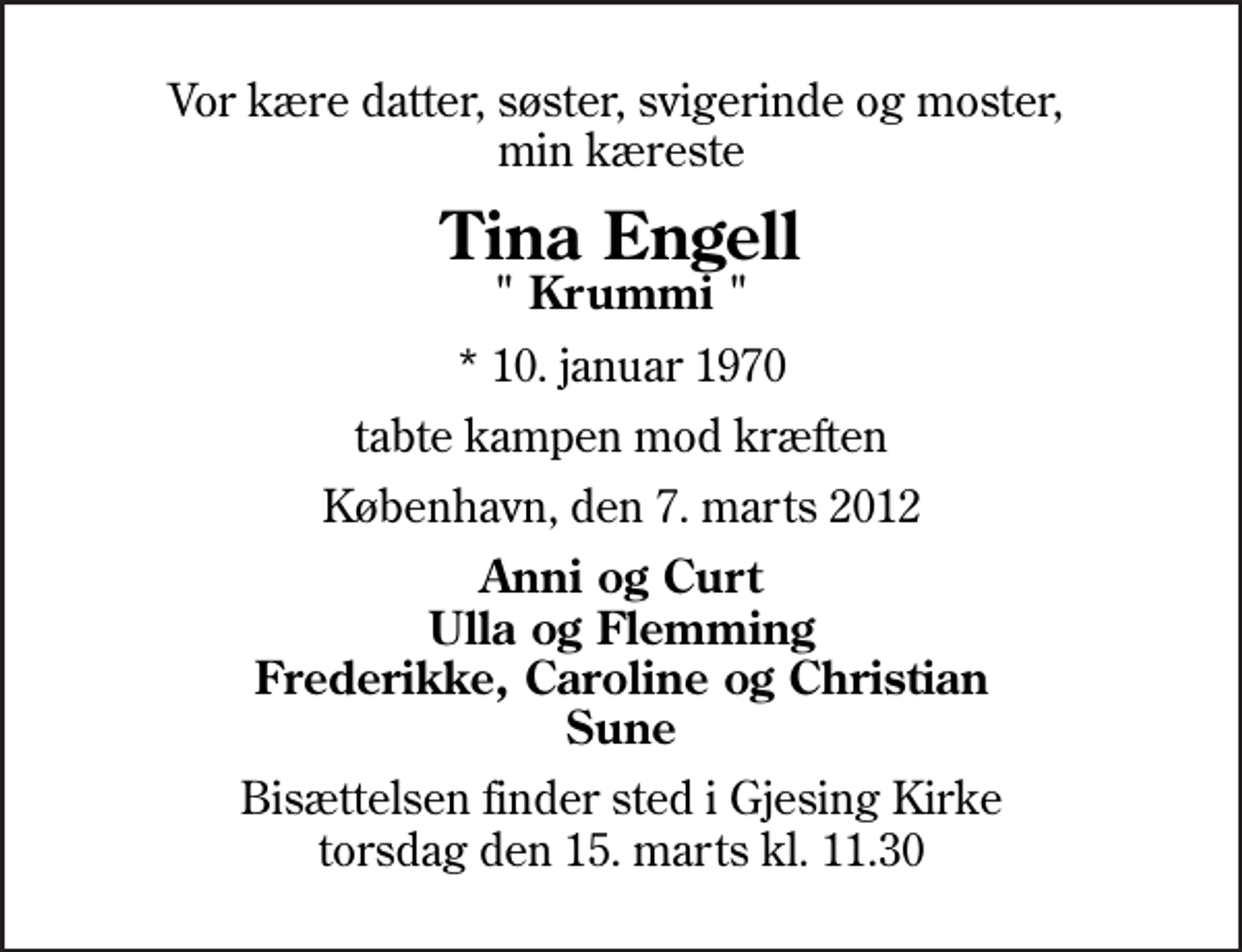 <p>Vor kære datter, søster, svigerinde og moster, min kæreste<br />Tina Engell<br />" Krummi "<br />* 10. januar 1970<br />tabte kampen mod kræften<br />København, den 7. marts 2012<br />Anni og Curt Ulla og Flemming Frederikke, Caroline og Christian Sune<br />Bisættelsen finder sted i Gjesing Kirke torsdag den 15. marts kl. 11.30</p>
