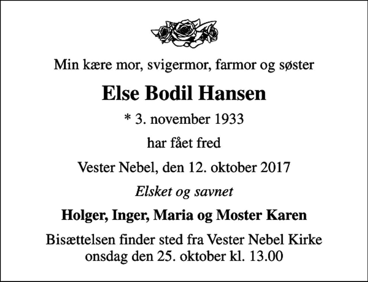 <p>Min kære mor, svigermor, farmor og søster<br />Else Bodil Hansen<br />* 3. november 1933<br />har fået fred<br />Vester Nebel, den 12. oktober 2017<br />Elsket og savnet<br />Holger, Inger, Maria og Moster Karen<br />Bisættelsen finder sted fra Vester Nebel Kirke onsdag den 25. oktober kl. 13.00</p>