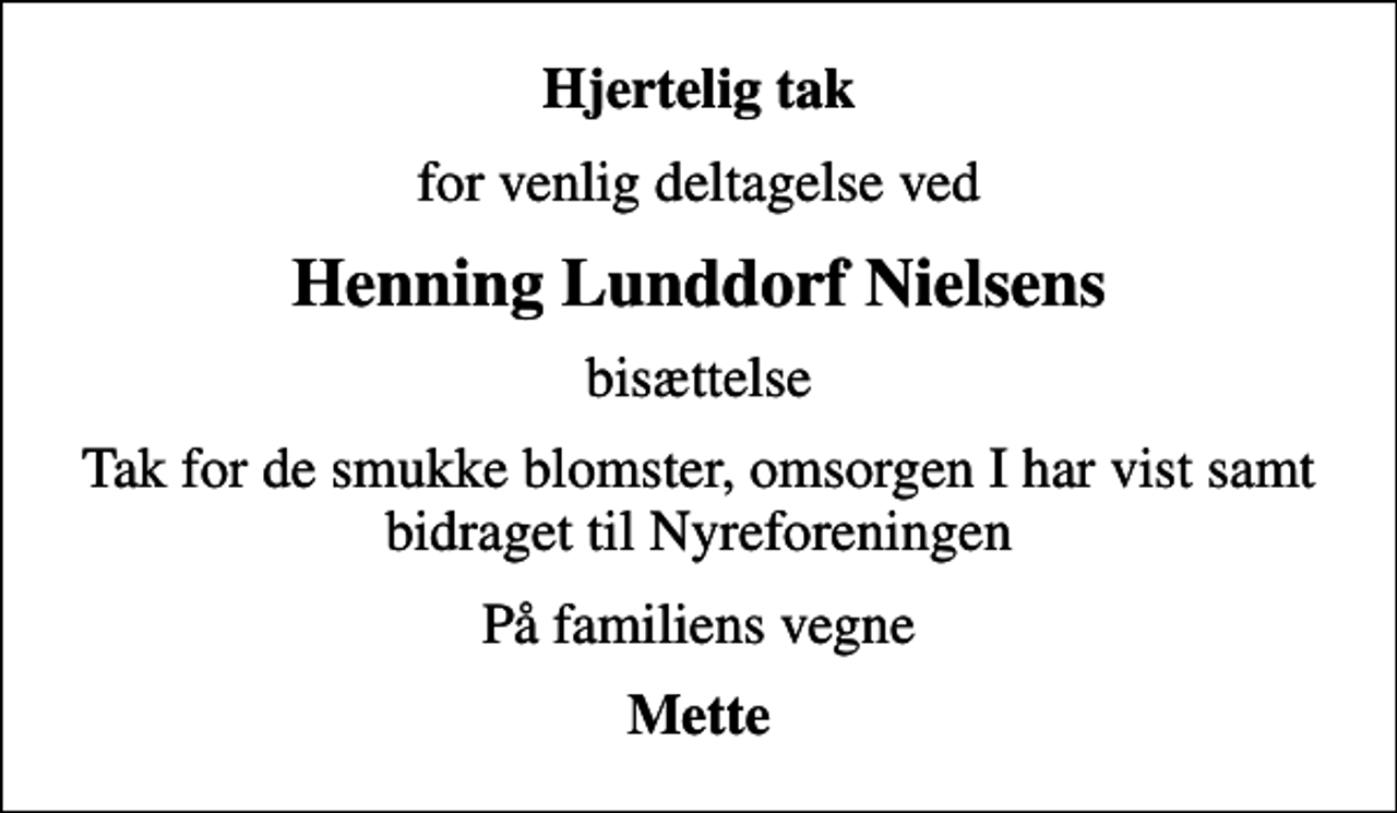 <p>Hjertelig tak<br />for venlig deltagelse ved<br />Henning Lunddorf Nielsens<br />bisættelse<br />Tak for de smukke blomster, omsorgen I har vist samt bidraget til Nyreforeningen<br />På familiens vegne<br />Mette</p>