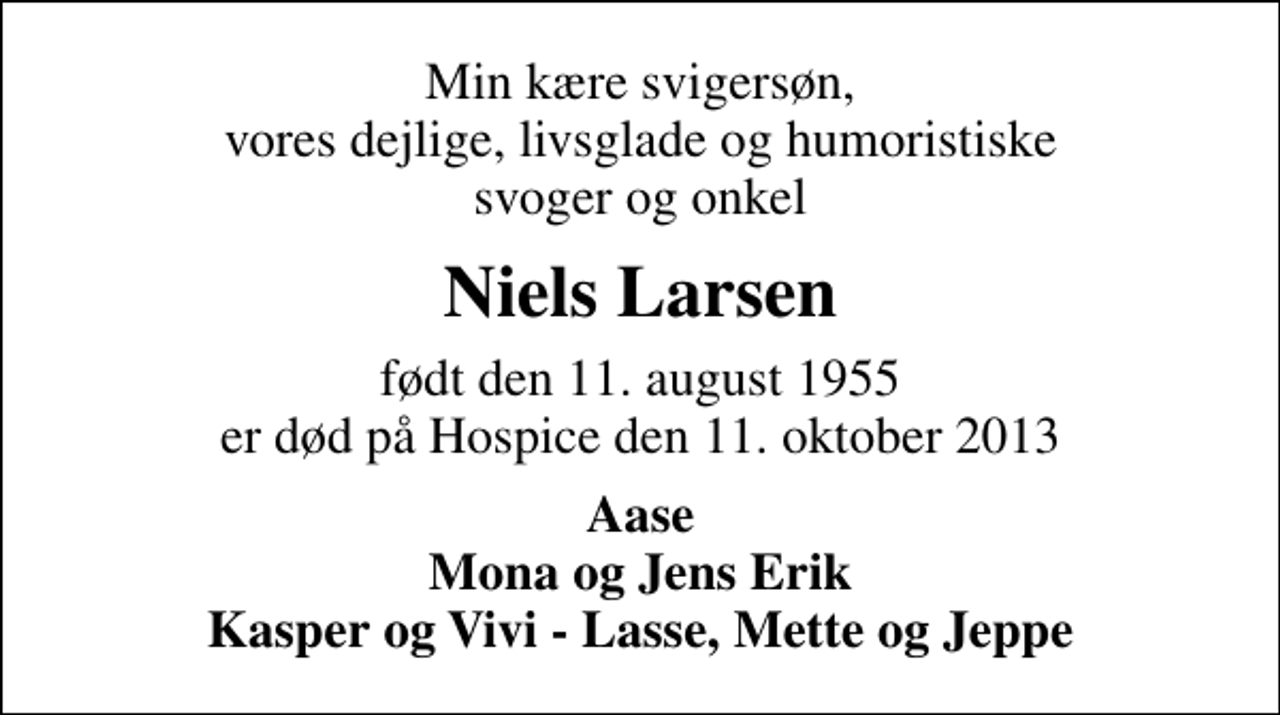 <p>Min kære svigersøn, vores dejlige, livsglade og humoristiske svoger og onkel<br />Niels Larsen<br />født den 11. august 1955 er død på Hospice den 11. oktober 2013<br />Aase Mona og Jens Erik Kasper og Vivi - Lasse, Mette og Jeppe</p>