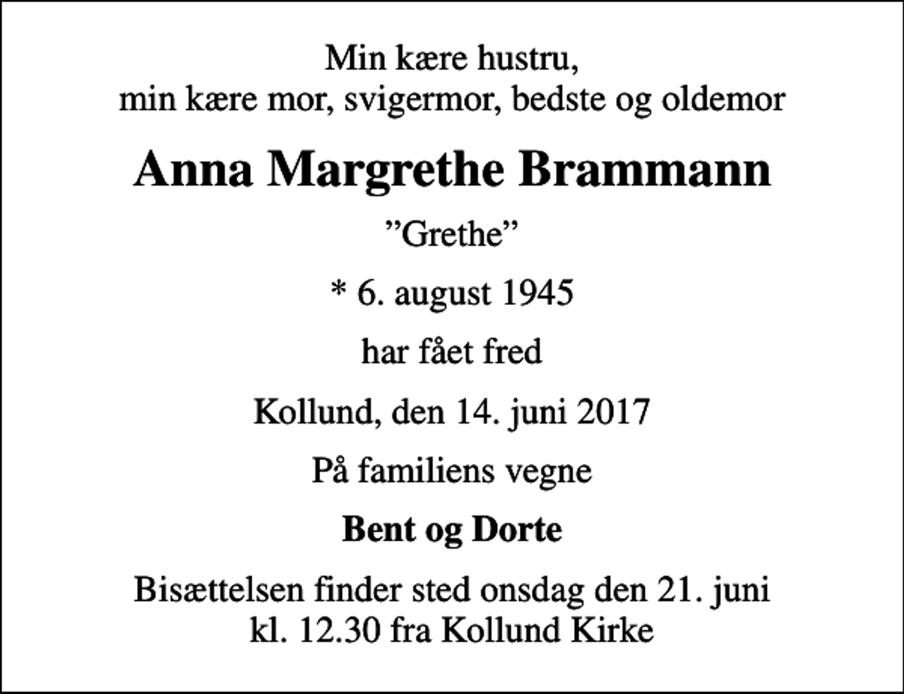 <p>Min kære hustru, min kære mor, svigermor, bedste og oldemor<br />Anna Margrethe Brammann<br />Grethe<br />* 6. august 1945<br />har fået fred<br />Kollund, den 14. juni 2017<br />På familiens vegne<br />Bent og Dorte<br />Bisættelsen finder sted onsdag den 21. juni kl. 12.30 fra Kollund Kirke</p>