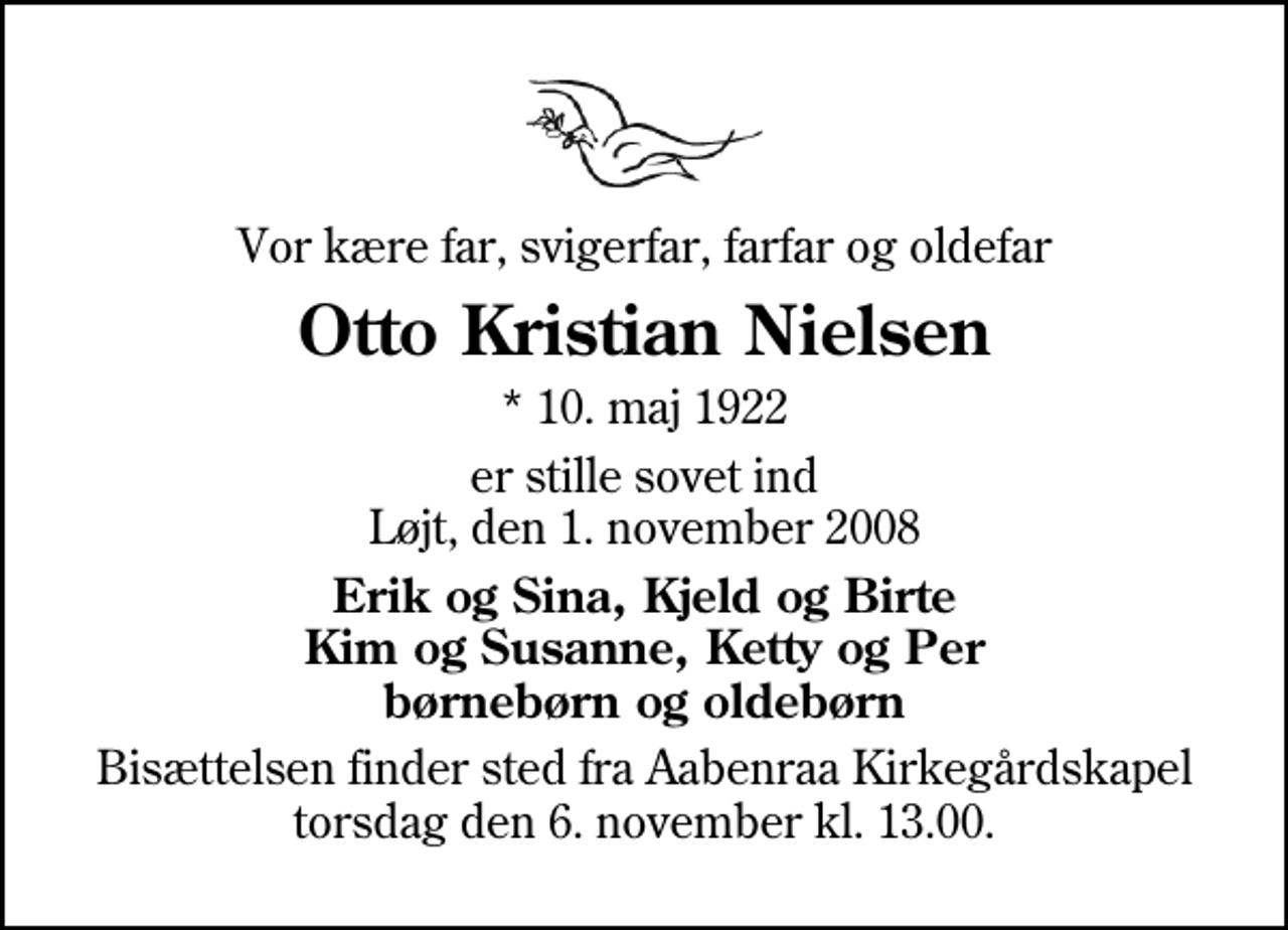 <p>Vor kære far, svigerfar, farfar og oldefar<br />Otto Kristian Nielsen<br />* 10. maj 1922<br />er stille sovet ind Løjt, den 1. november 2008<br />Erik og Sina, Kjeld og Birte Kim og Susanne, Ketty og Per børnebørn og oldebørn<br />Bisættelsen finder sted fra Aabenraa Kirkegårdskapel torsdag den 6. november kl. 13.00</p>