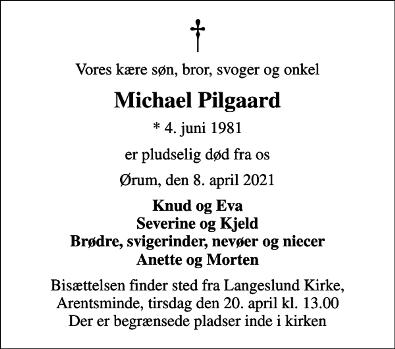 <p>Vores kære søn, bror, svoger og onkel<br />Michael Pilgaard<br />* 4. juni 1981<br />er pludselig død fra os<br />Ørum, den 8. april 2021<br />Knud og Eva Severine og Kjeld Brødre, svigerinder, nevøer og niecer Anette og Morten<br />Bisættelsen finder sted fra Langeslund Kirke, Arentsminde, tirsdag den 20. april kl. 13.00 Der er begrænsede pladser inde i kirken</p>
