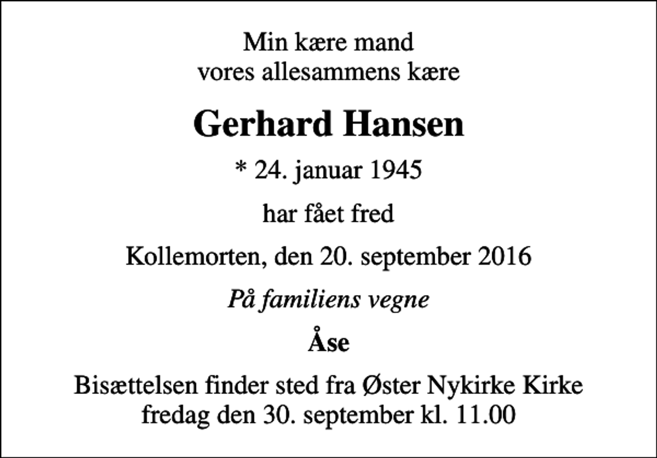 <p>Min kære mand vores allesammens kære<br />Gerhard Hansen<br />* 24. januar 1945<br />har fået fred<br />Kollemorten, den 20. september 2016<br />På familiens vegne<br />Åse<br />Bisættelsen finder sted fra Øster Nykirke Kirke fredag den 30. september kl. 11.00</p>