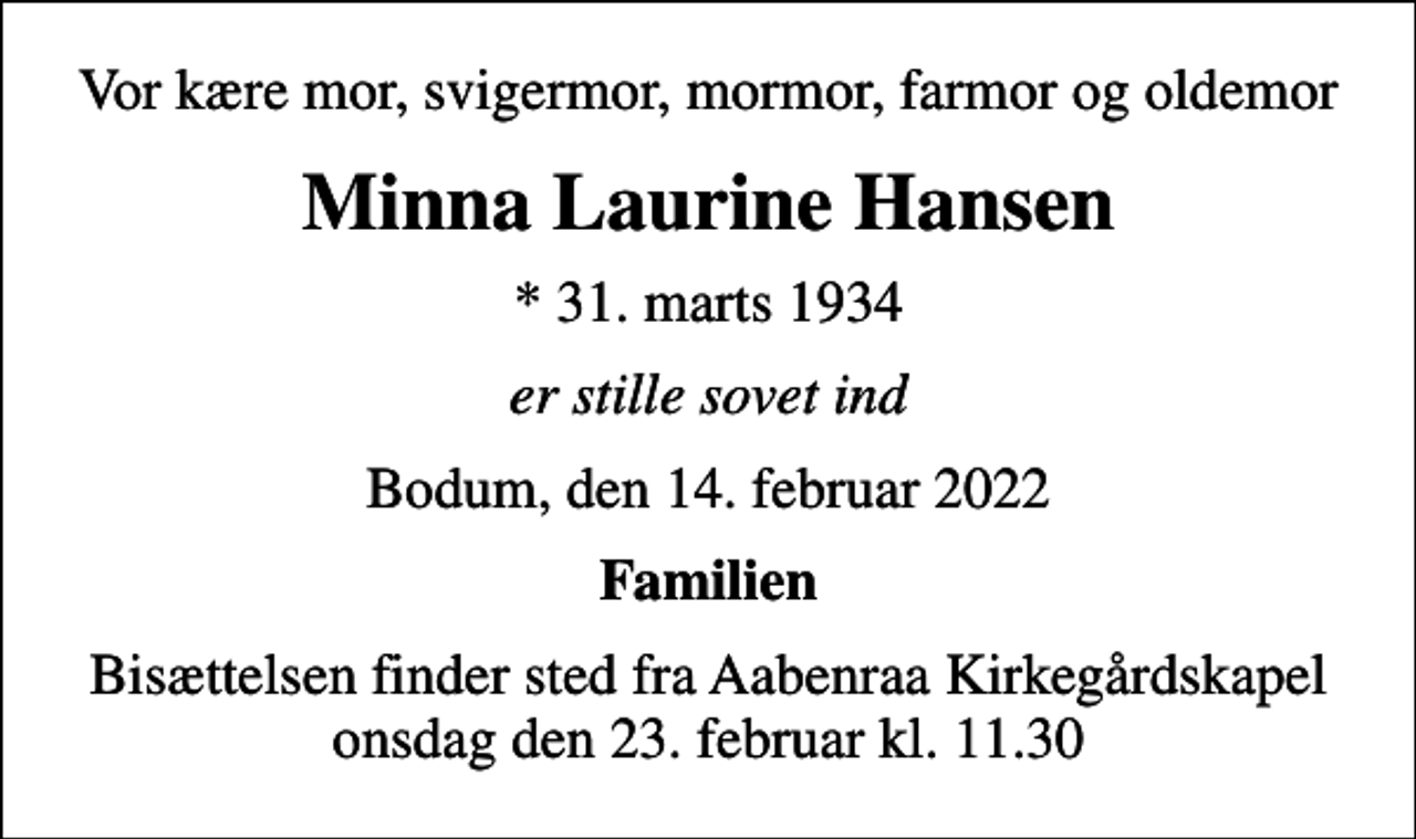 <p>Vor kære mor, svigermor, mormor, farmor og oldemor<br />Minna Laurine Hansen<br />* 31. marts 1934<br />er stille sovet ind<br />Bodum, den 14. februar 2022<br />Familien<br />Bisættelsen finder sted fra Aabenraa Kirkegårdskapel onsdag den 23. februar kl. 11.30</p>